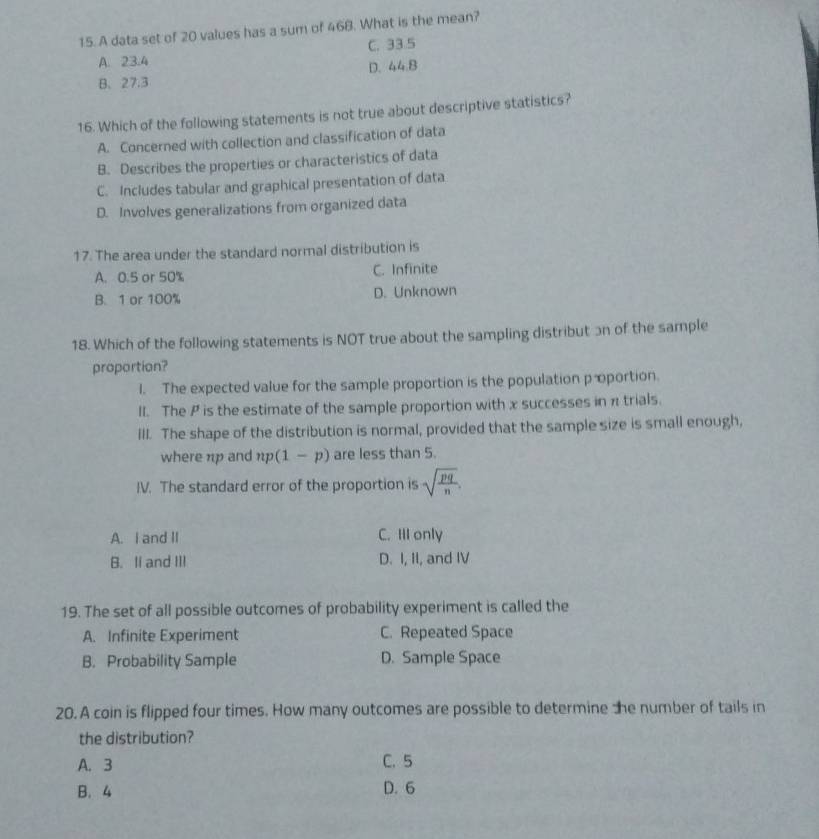 A data set of 20 values has a sum of 468. What is the mean?
C. 33.5
A. 23.4
B. 27.3 D. 44.8
16. Which of the following statements is not true about descriptive statistics?
A. Concerned with collection and classification of data
B. Describes the properties or characteristics of data
C. Includes tabular and graphical presentation of data
D. Involves generalizations from organized data
17. The area under the standard normal distribution is
A. 0.5 or 50% C. Infinite
B. 1 or 100% D. Unknown
18. Which of the following statements is NOT true about the sampling distribut ɔn of the sample
proportion?
1. The expected value for the sample proportion is the population p oportion.
II. The P is the estimate of the sample proportion with x successes in π trials.
III. The shape of the distribution is normal, provided that the sample size is small enough,
where πp and np(1-p) are less than 5.
IV. The standard error of the proportion is sqrt(frac pq)n
A. I and II C. I only
B. Ii and III D. I, II, and IV
19. The set of all possible outcomes of probability experiment is called the
A. Infinite Experiment C. Repeated Space
B. Probability Sample D. Sample Space
20. A coin is flipped four times. How many outcomes are possible to determine the number of tails in
the distribution?
A. 3 C. 5
B. 4 D. 6