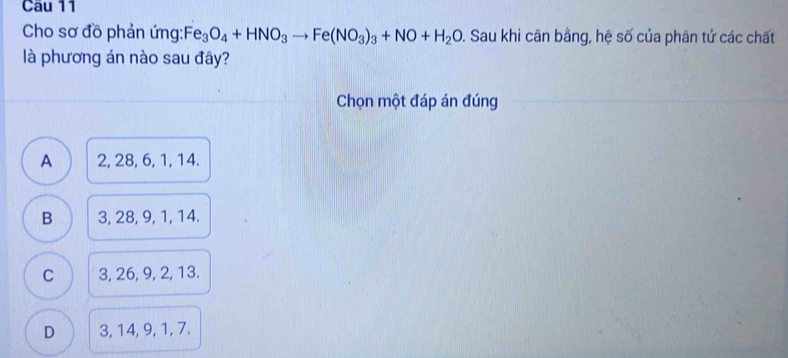 Cho sơ đồ phản ứng:F e_3O_4+HNO_3to Fe(NO_3)_3+NO+H_2O 1. Sau khi cân bằng, hệ số của phân tử các chất
là phương án nào sau đây?
Chọn một đáp án đúng
A 2, 28, 6, 1, 14.
B 3, 28, 9, 1, 14.
C 3, 26, 9, 2, 13.
D 3, 14, 9, 1, 7.