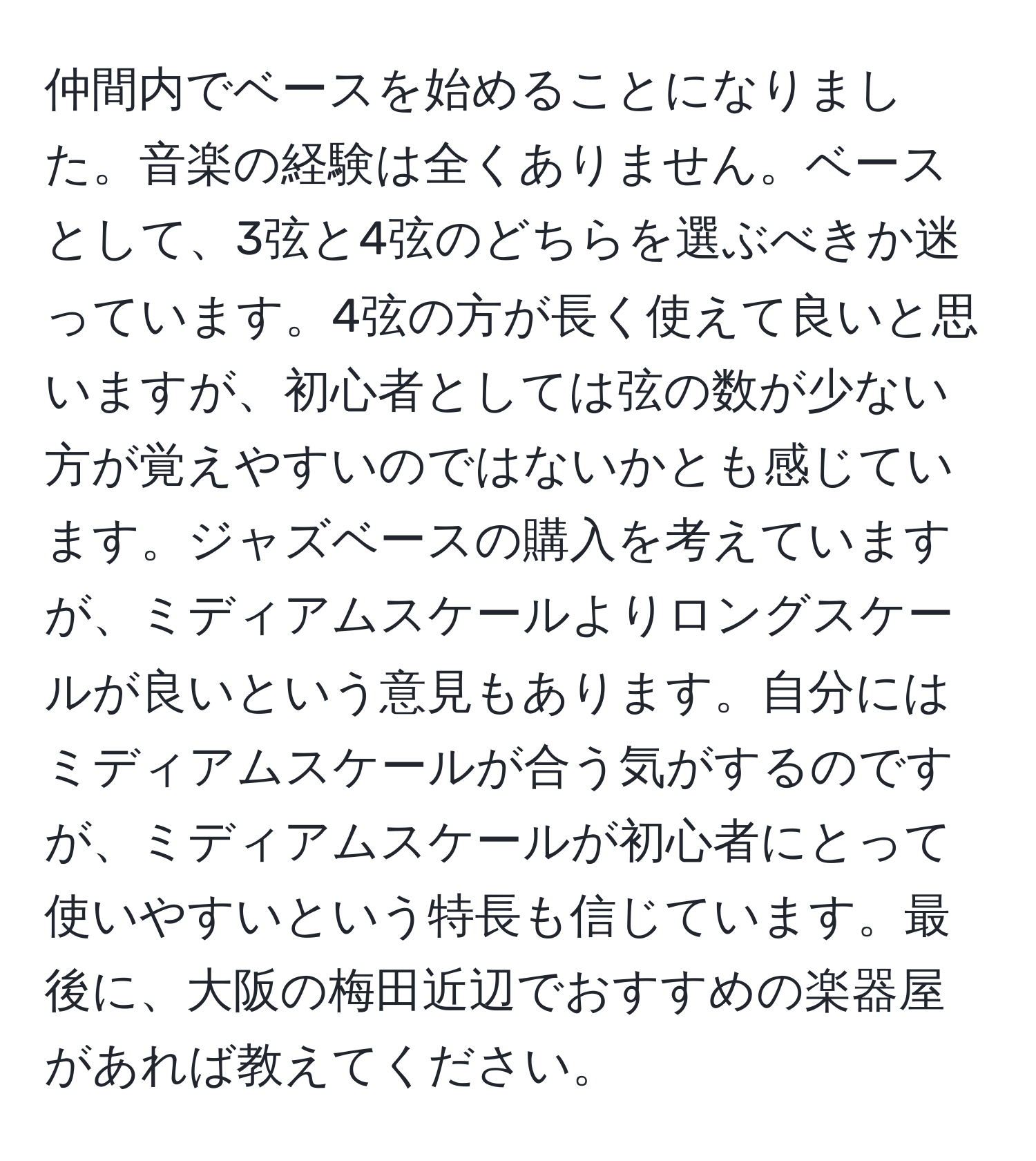 仲間内でベースを始めることになりました。音楽の経験は全くありません。ベースとして、3弦と4弦のどちらを選ぶべきか迷っています。4弦の方が長く使えて良いと思いますが、初心者としては弦の数が少ない方が覚えやすいのではないかとも感じています。ジャズベースの購入を考えていますが、ミディアムスケールよりロングスケールが良いという意見もあります。自分にはミディアムスケールが合う気がするのですが、ミディアムスケールが初心者にとって使いやすいという特長も信じています。最後に、大阪の梅田近辺でおすすめの楽器屋があれば教えてください。