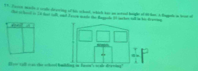 1 1. Jason made a scale drawing of his school, which has an actual height of 60 fees. A flagpule in brest of 
the school is 24 fest tall, and Jason made the flagpole 10 inches tall in his drawing. 
How call was the srhool b