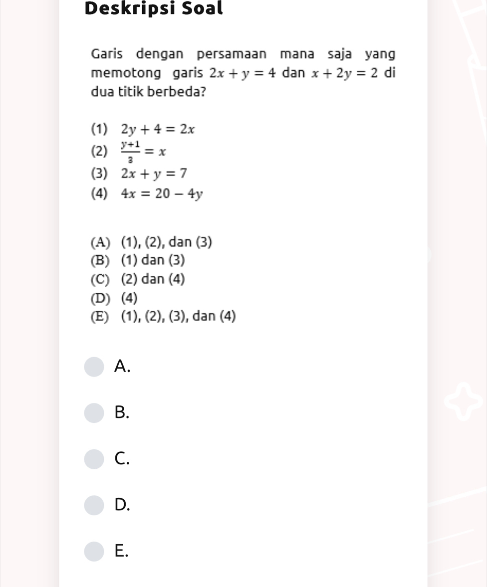 Deskripsi Soal
Garis dengan persamaan mana saja yang
memotong garis 2x+y=4 dan x+2y=2 di
dua titik berbeda?
(1) 2y+4=2x
(2)  (y+1)/3 =x
(3) 2x+y=7
(4) 4x=20-4y
(A) (1), (2), dan (3)
(B) (1) dan (3)
(C) (2) dan (4)
(D) (4)
(E) (1), (2), (3), dan (4)
A.
B.
C.
D.
E.