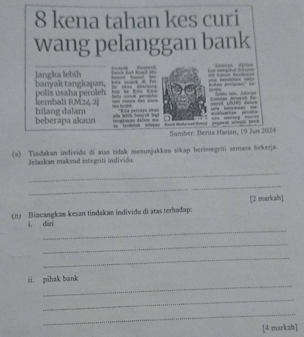 kena tahan kes curi 
wang pelanggan bank 
Jounyoh Komeraíl '''Siasntan''' dijalas'' 
Datok Serl Ramll Mo an mengilat Selsyon 
Jangka lebih hamed Yoosul, ber 
490 Kañun Kaseksaan 
banyak tangkapan, Wata sspek di Per atas kesahan mel 
iis akan ditarbang Rukan penipuan," ka 
kan ke Kota K ina tanya 
polis usaha peroleh balu untik permch 
Sabtu Ialu, Jabstan 
kembali RM24.2j an ean da i s Siasatán Jenayah Ko 
hilang dalam ten lanjot. mærsi (JSJK) dalam 
'Kita pernaya akán satu kenyataan m e 
sda lebih banyak lagi maklumkan genah 
beberapa akaun tangkapan dalam ma- nan surang wanita 
sa terdékat selepas Ramli Mohamed Yooruf pegawal sebuah bank 
Sumber: Berita Harian, 19 Jun 2024 
(a) Tindakan individu di atas tidak menunjukkan sikap berintegriti semasa bekerja. 
Jelaskan maksud integriti individu. 
_ 
_ 
[2 markah] 
(D) Bincangkan kesan tindakan individu di atas terhadap: 
_ 
i. diri 
_ 
_ 
_ 
ii. pihak bank 
_ 
_ 
[4 markah]