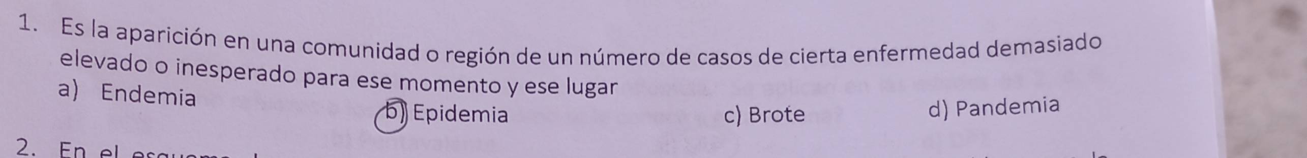 Es la aparición en una comunidad o región de un número de casos de cierta enfermedad demasiado
elevado o inesperado para ese momento y ese lugar
a) Endemia
b) Epidemia c) Brote
d) Pandemia
2.En el e