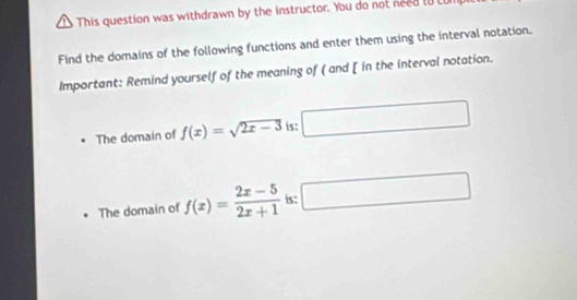 This question was withdrawn by the instructor. You do not need to LU
Find the domains of the following functions and enter them using the interval notation.
Important: Remind yourself of the meaning of ( and [ in the interval notation.
The domain of f(x)=sqrt(2x-3) is:
The domain of f(x)= (2x-5)/2x+1  is: x_