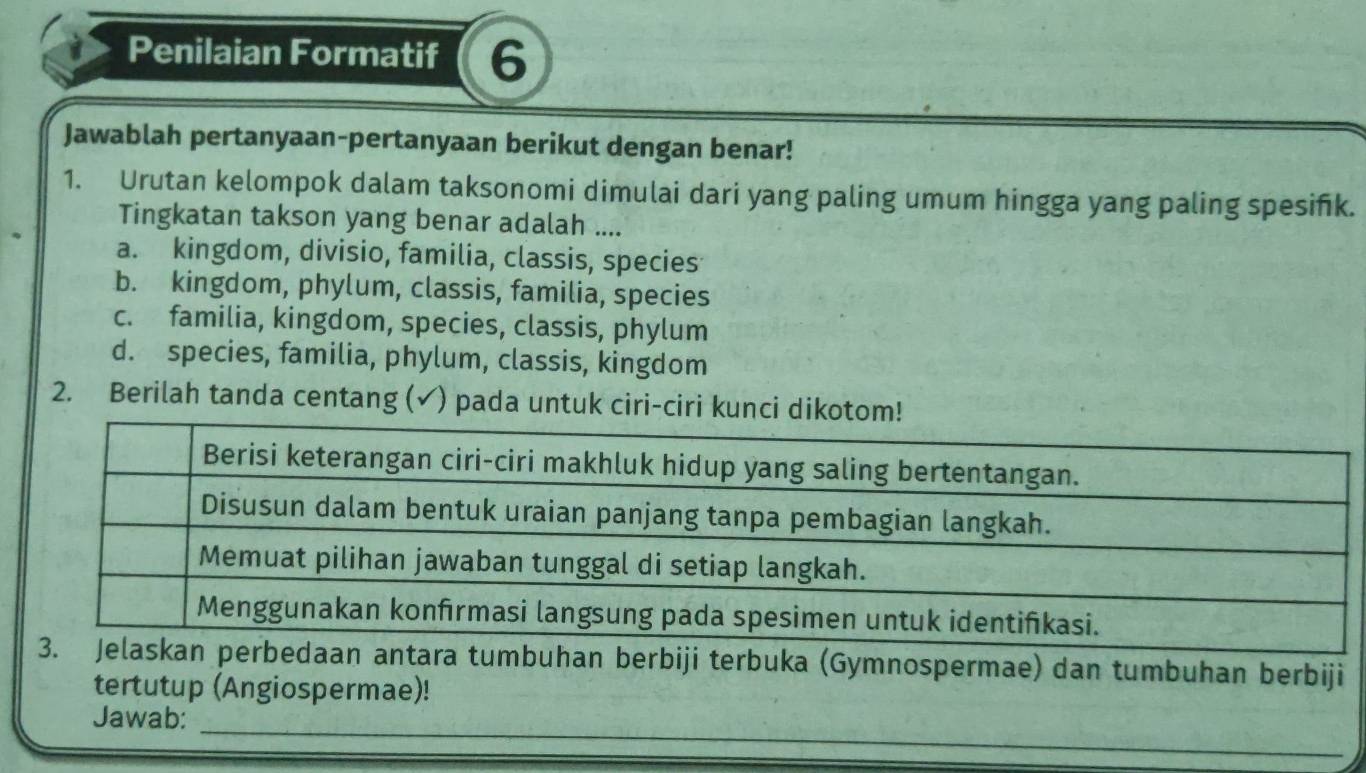 Penilaian Formatif 6
Jawablah pertanyaan-pertanyaan berikut dengan benar!
1. Urutan kelompok dalam taksonomi dimulai dari yang paling umum hingga yang paling spesifk.
Tingkatan takson yang benar adalah ....
a. kingdom, divisio, familia, classis, species
b. kingdom, phylum, classis, familia, species
c. familia, kingdom, species, classis, phylum
d. species, familia, phylum, classis, kingdom
2. Berilah tanda centang (✓) pada untuk ciri-ciri kunci dikoto
3. Jelaskan perbedaan antara tumbuhan berbiji terbuka (Gymnospermae) dan tumbuhan berbiji
tertutup (Angiospermae)!
_
Jawab: