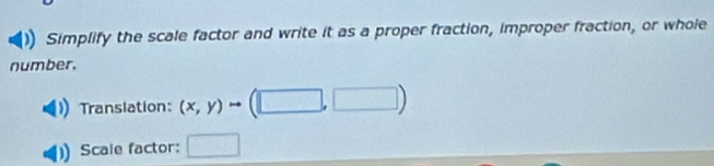 Simplify the scale factor and write it as a proper fraction, improper fraction, or whoie 
number. 
Translation: (x,y)to (□ ,□ )
Scale factor: