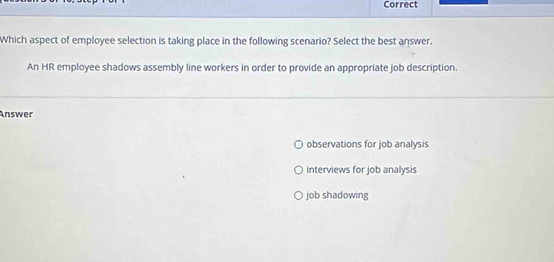 Correct
Which aspect of employee selection is taking place in the following scenario? Select the best answer.
An HR employee shadows assembly line workers in order to provide an appropriate job description.
Answer
observations for job analysis
interviews for job analysis
job shadowing