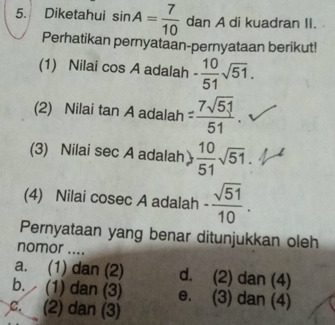 Diketahui sin A= 7/10  dan A di kuadran II.
Perhatikan pernyataan-pernyataan berikut!
(1) Nilai cos A adalah - 10/51 sqrt(51). 
(2) Nilai tan A adalah = 7sqrt(51)/51  、
(3) Nilai sec A adalah  10/51 sqrt(51). 
(4) Nilai cosec A adalah - sqrt(51)/10 . 
Pernyataan yang benar ditunjukkan oleh
nomor ....
a. (1) dan (2) d. (2 2) dan (4)
b. (1) dan (3) e. (3) dan (4)
C. (2) dan (3)