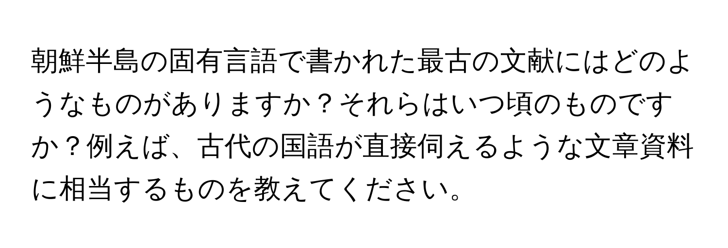 朝鮮半島の固有言語で書かれた最古の文献にはどのようなものがありますか？それらはいつ頃のものですか？例えば、古代の国語が直接伺えるような文章資料に相当するものを教えてください。