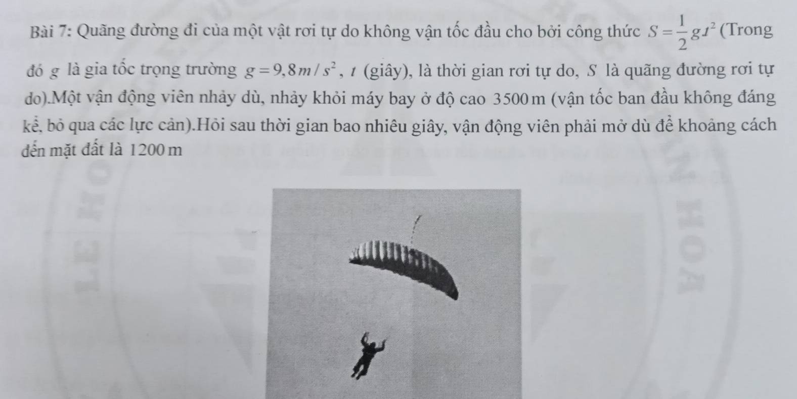 Quãng đường đi của một vật rơi tự do không vận tốc đầu cho bởi công thức S= 1/2 gt^2 (Trong 
đó g là gia tốc trọng trường g=9, 8m/s^2 , t (giây), là thời gian rơi tự do, S là quãng đường rơi tự 
do).Một vận động viên nhảy dù, nhảy khỏi máy bay ở độ cao 3500m (vận tốc ban đầu không đáng 
kể, bỏ qua các lực cản).Hỏi sau thời gian bao nhiêu giây, vận động viên phải mở dù để khoảng cách 
đến mặt đất là 1200 m