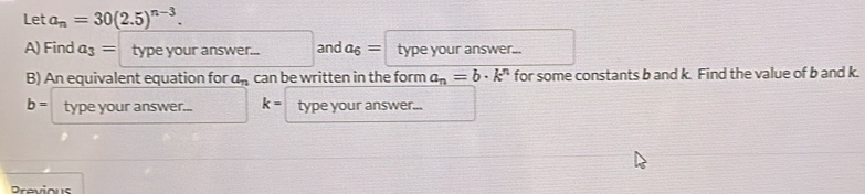 Let a_n=30(2.5)^n-3. 
A) Find a_3= type your answer... and a_6= type your answer... 
B) An equivalent equation for a_n can be written in the form a_n=b· k^n for some constants b and k. Find the value of b and k.
b= type your answer... k= type your answer... 
Previous