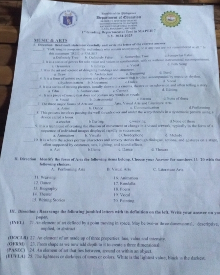 Department of Ebucation Viegorklr of the Etltppones
AN FRE VOCATEEA = R
1= Grading Departmental Tes in MAPEH 7 1  S.V. 2024-2025
MUSIC & ARTS
f. Directiom: Read each statement carefully and write the letter of the correct answer.
f. "Falk song is composed by indivaduals who remsor anomymous, or at any rate see not remembered as all." Is
this statement TRUE or FALSE? a.Definitely Trae efiist c. Somewhat True d Somewhat False
_2. It is a scries of genres for solu voice and voices in combination, with or without instrumental accommpaniment. d. Folk Song
a Dyeamics c. Vocal
_3. It is the art and science of designing bisldings and structures. b Architecture h Liturgy c. Designing d. Band
s Drm
_4 It is a fors of amne expression and physical movement that is often accompanied by music or rhythns. d Vocal
a.Sychronization h. Movement c Dance
_5. It is a series of moving pictures, usually shown in a cinema, theatre or on television and often telling a story d. Editing
a Film b. Santacruzan c Camera
_6 . It is a piece of music that does not contain any words or vocals b. Instrumental c. Harana d. None of these
a. Aurtiol Arts, Visual Arts and Literature Arts.
_?. The three major forms of Arts are a. Vocal b. Dance c. Communication d.Performing
8. This process involves passing the welt threads over and under the warp threads in a systeratic pattorn using a
device called a loom. b. Curlong c. weaving. d.None of these
a crocher
_9. It is a technique of creating the illusion of movement or change in a visual artwork, typically in the form of a
sequence of individual images displayed rapidly in succession c.Choedophone d. Melody
a. Animation b. Visuals
10. It is where the actors portray characters and convey stories through dialogue, actions, and gestures on a stage,
often supported by costumes, sets, lighting, and sound effects c. Dance d. Theatre
a. Act b. Game
I. Direction: Identify the form of Arts the following items belong. Choose your Answer for numbers 11- 20 with the
following choices: B. Visual Arts C. Literature Ari
A. Performing Arts
11. Weaving 16. Animation
12. Dance 17. Rondalla
13. Biography 18. Poem
14 Theater 19. Vocal
15. Writing Stories 20. Painting
III. Direction : Rearrange the following jumbled letters with its definition on the left. Write your answer on yo
paper.
(INEL) 21.An element of art defined by a point moving in space. May be two-or three-dimensional, descriptive,
implied, or abstract
(OOCLR) 22. An element of art made up of three properties: hue, value and intensity.
(OFRM) 23. From shape as we now add depth to it to create a three dimensional.
(PASEC) 24. An element of art that lies between, around or within an object.
(EUVLA) 25. The lightness or darkness of tones or colors. White is the lightest value; black is the darkest.