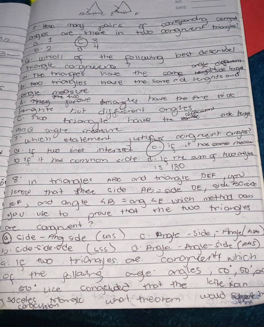 How may pairs of corresponding corggui
BD angles are there in two congruent triangles?
a. I O3
0 2 54
_6. which of the following best describes
triangle corgreence?
ongle
a Two friangles have the come de lenghh
b. too triangles have the come od lenghts and
ongle measure
Te tuoO
d. BAA
riangle have the sre sdo
lengrt bot diffcerent ongles
dffere
side berogh
C. suo trianggle have the
and angre ondoure
Iwhien statement justi corgrent argles?
a If two lines intersect c. ) if it has some meece
1o if it has common cidle d. If me sum o twoaglas
is 180
1 8 in triangle Aee and triongic DEF, you
kcrow that thee side AB= side DE, sid 8Ooside
FF, and angle ∠ B= and ∠ E Which method cam
you use to prove that me two triangles
ore congruent?
⑨ side-Ang side (sas) C. Angle-side; Agle(he)
D. Side-sides de (SSS ) Argle-Aove-side (ans)
a. If two triangyes ae corgrlen which
of the following age angles, 50°, 50' o
50° vice congaldd that the lite pan
I soceles tlorgle what mreorcm would
congcusion