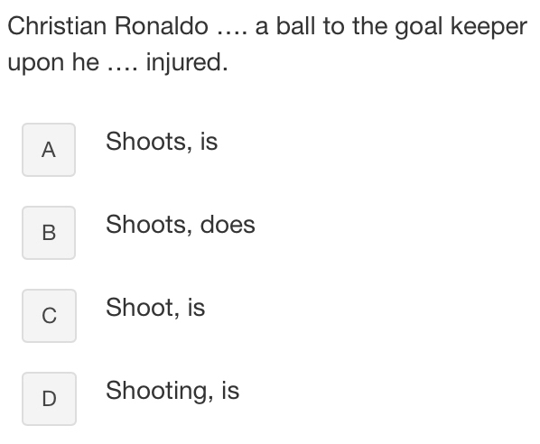 Christian Ronaldo .... a ball to the goal keeper
upon he .... injured.
A Shoots, is
B Shoots, does
C Shoot, is
D Shooting, is