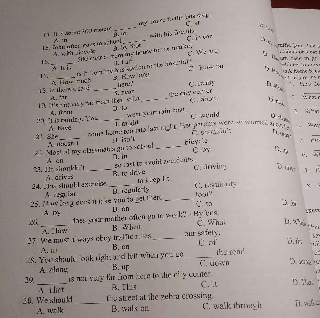 C. at
14. It is about 300 meters _my house to the bus stop.
D. from
B. to
C. in car
15. John often goes to school _with his friends.
A. in
D. by raffic jam. The s
A. with bicycle B. by foot
C. We are ccident or a car 
16. _500 metres from my house to the market.
D. The urn back to go
A. It is B. I am
C. How far
is it from the bus station to the hospital?
ehi  es t   o 
D. How walk home beca
17. _affic am , so  l
A. How much B. How long
18. Is there a café _here?
C. ready
1. How do
A. far B. near
19. It’s not very far from their villa _the city center.
_
D. abou
A. from B. to C . about
2. What h
wear your rain coat.
_
D. near
3. What
20. It is raining. You_
A. have B. might C. would
D. should
_
21. She _come home too late last night. Her parents were so worried about her
4. Why
A. doesn’t B. isn’t C. shouldn’t
D. didn't
_
22. Most of my classmates go to school _bicycle
5. Ho
A. on B. in C. by
D. up
_
6. W
23. He shouldn’t _so fast to avoid accidents.
A. drives B. to drive C. driving
D. drive 7. H
24. Hoa should exercise_ to keep fit.
A. regular B. regularly C. regularity
8.
25. How long does it take you to get there _foot?
C. to D. for
A. by B. on
26. _does your mother often go to work? - By bus.
Exero
A. How B. When
C. What D. Which That
27. We must always obey traffic rules _our safety.
sa
C. of D. for idi
A. in B. on
28. You should look right and left when you go_
the road. rec
C. down D. across ja
A. along B. up
29. _is not very far from here to the city center.
a
A. That B. This
C. It D. There I
30. We should _the street at the zebra crossing.
A. walk B. walk on C. walk through D. walk a