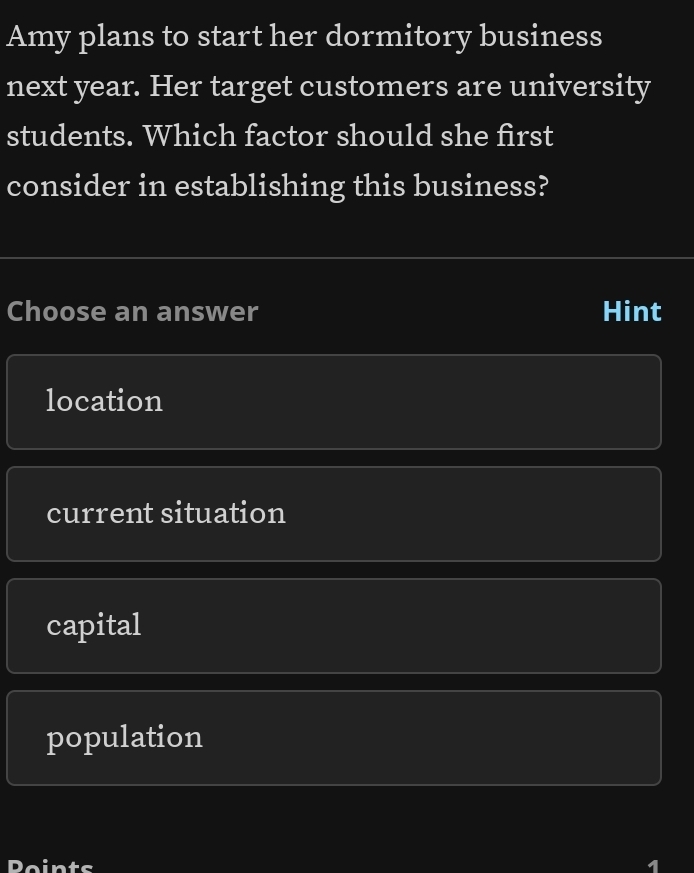 Amy plans to start her dormitory business
next year. Her target customers are university
students. Which factor should she first
consider in establishing this business?
Choose an answer Hint
location
current situation
capital
population