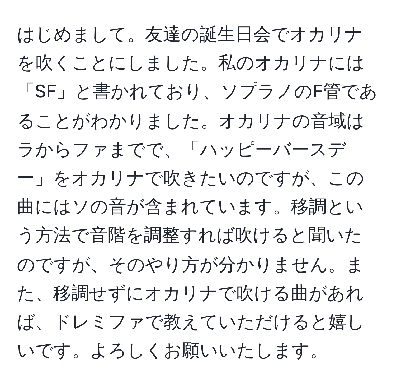 はじめまして。友達の誕生日会でオカリナを吹くことにしました。私のオカリナには「SF」と書かれており、ソプラノのF管であることがわかりました。オカリナの音域はラからファまでで、「ハッピーバースデー」をオカリナで吹きたいのですが、この曲にはソの音が含まれています。移調という方法で音階を調整すれば吹けると聞いたのですが、そのやり方が分かりません。また、移調せずにオカリナで吹ける曲があれば、ドレミファで教えていただけると嬉しいです。よろしくお願いいたします。