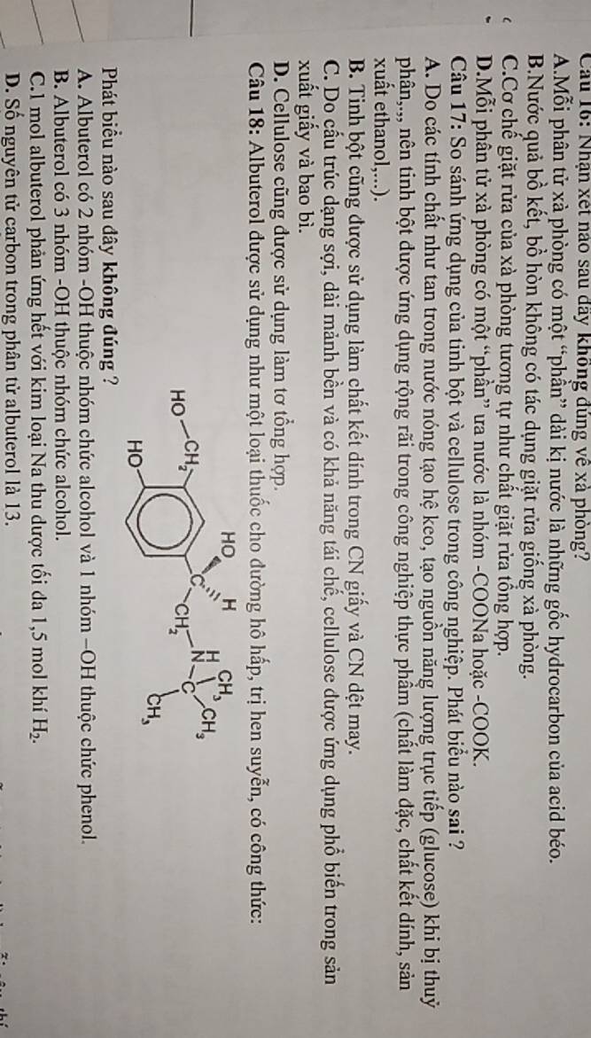 Cầu 16: Nhận xét nào sau đãy không đúng về xả phòng?
A.Mỗi phân tử xà phòng có một “phần” dài kị nước là những gốc hydrocarbon của acid béo.
B.Nước quả bồ kết, bồ hòn không có tác dụng giặt rửa giống xà phòng.
C.Cơ chế giặt rửa của xà phòng tương tự như chất giặt rửa tổng hợp.
D.Mỗi phân tử xà phòng có một “phần” ưa nước là nhóm -COONa hoặc -COOK.
Câu 17: So sánh ứng dụng của tinh bột và cellulose trong công nghiệp. Phát biểu nào sai ?
A. Do các tính chất như tan trong nước nóng tạo hệ keo, tạo nguồn năng lượng trục tiếp (glucose) khi bị thuỷ
phận,.,, nên tinh bột được ứng dụng rộng rãi trong công nghiệp thực phầm (chất làm đặc, chất kết dính, sản
xuất ethanol,...).
B. Tinh bột cũng được sử dụng làm chất kết dính trong CN giấy và CN dệt may.
C. Do cấu trúc dạng sợi, dài mảnh bền và có khả năng tái chế, cellulose được ứng dụng phổ biển trong sản
xuất giấy và bao bì.
D. Cellulose cũng được sử dụng làm tơ tổng hợp.
Câu 18: Albuterol được sử dụng như một loại thuốc cho đường hô hấp, trị hen suyễn, có công thức:
Phát biều nào sau đây không đúng ?
A. Albuterol có 2 nhóm -OH thuộc nhóm chức alcohol và 1 nhóm −OH thuộc chức phenol.
B. Albuterol có 3 nhóm -OH thuộc nhóm chức alcohol.
C.1 mol albuterol phản ứng hết với kim loại Na thu dược tối đa 1,5 mol khí H_2.
D. Số nguyên tử carbon trong phân tử albuterol là 13.