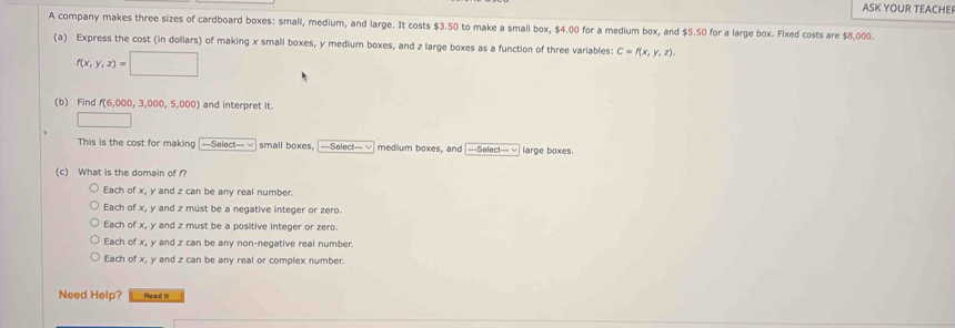 ASK YOUR TEACHE
A company makes three sizes of cardboard boxes: small, medium, and large. It costs $3.50 to make a small box, $4.00 for a medium box, and $5.50 for a large box. Fixed costs are $8,000.
(a) Express the cost (in dollars) of making x small boxes, y medium boxes, and z large boxes as a function of three variables: C=f(x,y,z).
f(x,y,z)=□
(b) Find f(6,000,3,000,5,000) and interpret it.
□ 
This is the cost for making [---Select--- √] small boxes, ===Soiecte= = medium boxes, and ===Select===√ large boxes.
(c) What is the domain of f?
Each of x, y and z can be any real number.
Each of x, y and z must be a negative integer or zero.
Each of x, y and z must be a positive integer or zero.
Each of x, y and z can be any non-negative real number.
Each of x, y and z can be any real or complex number.
Need Help? Read It