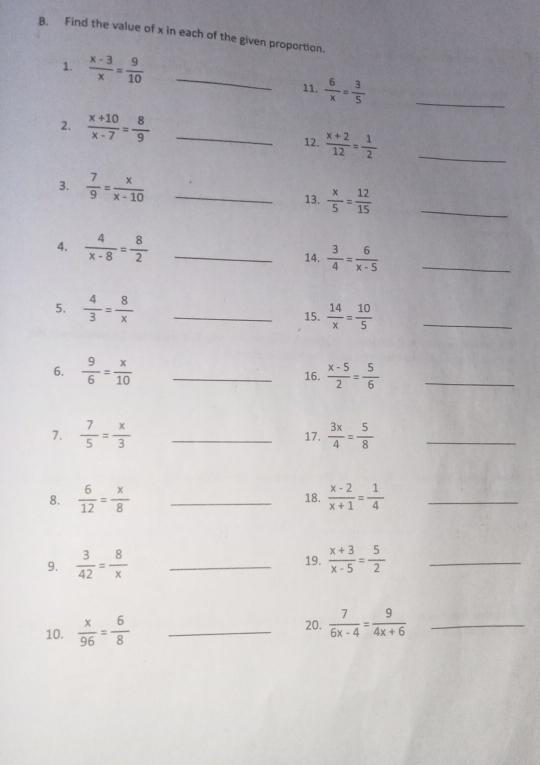 Find the value of x in each of the given proportion. 
1.  (x-3)/x = 9/10  _ 
11.  6/x = 3/5  _ 
2,  (x+10)/x-7 = 8/9  _ 
12.  (x+2)/12 = 1/2  _ 
3.  7/9 = x/x-10  _13.  x/5 = 12/15 
_ 
4.  4/x-8 = 8/2  _ 
14.  3/4 = 6/x-5  _ 
5.  4/3 = 8/x  _15.  14/x = 10/5  _ 
6.  9/6 = x/10  _16.  (x-5)/2 = 5/6  _ 
7.  7/5 = x/3  _17.  3x/4 = 5/8  _ 
8.  6/12 = x/8  _18.  (x-2)/x+1 = 1/4  _ 
9.  3/42 = 8/x  _19.  (x+3)/x-5 = 5/2  _ 
10.  x/96 = 6/8  _20.  7/6x-4 = 9/4x+6  _