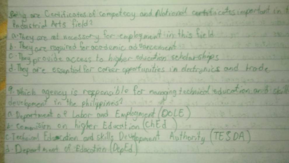 gearny are Certificates of competecy and National cartiticates important in
Industrial Arts field?
a: they are not necessory for employment in this field
6. They are regaired for acodemic ad vancemoent. They provide access to higher education scholarships
d. They are essential for coreer opportunities in eectronics and brode
9. which agency is repponaible for manoging technical education and skil
development in the philipines?
a Department oe Labor and Emplogment (O0(E)
b. comminion on higher Education (chéd)
C Techeical Eduncation and skills Decelopment Authority (TESDA)
B.Depart want of Edocotion (DepEd)