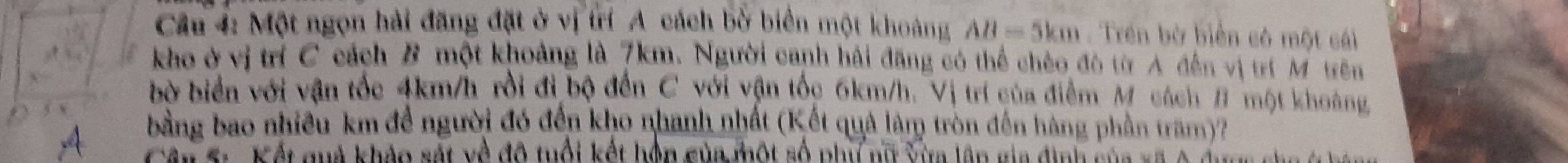 Một ngọn hải đăng đặt ở vị trí A cách bở biển một khoảng AB=5km. Trền bờ biển có một cái 
kho ở vị trí C cách B một khoảng là 7km. Người canh hải đăng có thể chèo đò từ A đến vị trí M trên 
bờ biển với vận tốc 4km/h rồi đi bộ đến C với vận tốc 6km/h. Vị trí của điểm M cách B một khoàng 
bằng bao nhiều km để người đó đến kho nhanh nhất (Kết quả làm tròn đến hàng phần tram)? 
a Giên S.. Kết quả khảo sát về độ tuổi kết hôn của một số phụ nữ vừa lâp gia định của xã Á