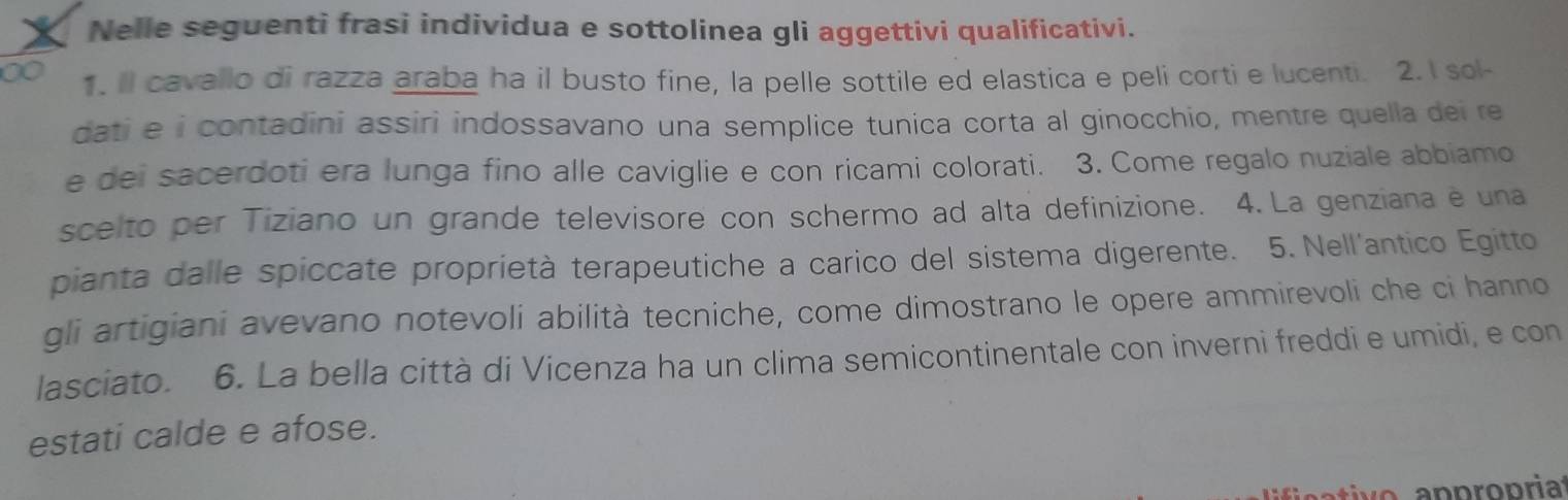 Nelle seguenti frasi individua e sottolinea gli aggettivi qualificativi. 
1. Il cavallo di razza araba ha il busto fine, la pelle sottile ed elastica e peli corti e lucenti. 2. I sol- 
dati e i contadini assiri indossavano una semplice tunica corta al ginocchio, mentre quella dei re 
e dei sacerdoti era lunga fino alle caviglie e con ricami colorati. 3. Come regalo nuziale abbiamo 
scelto per Tiziano un grande televisore con schermo ad alta definizione. 4. La genziana e una 
pianta dalle spiccate proprietà terapeutiche a carico del sistema digerente. 5. Nell'antico Egitto 
gli artigiani avevano notevoli abilità tecniche, come dimostrano le opere ammirevoli che ci hanno 
lasciato. 6. La bella città di Vicenza ha un clima semicontinentale con inverni freddi e umidi, e con 
estati calde e afose.