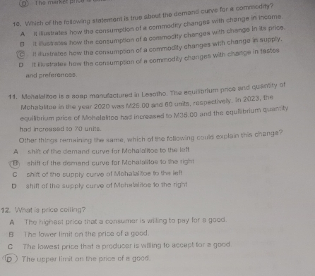 D The market price
10. Which of the following statement is true about the demand curve for a commodity?
A It illustrates how the consumption of a commodity changes with change in income.
B It illustrates how the consumption of a commodity changes with change In its price.
C It illustrates how the consumption of a commodity changes with change in supply.
D It iliustrates how the consumption of a commodity changes with change in tastes
and preferences
11. Mohalalitoe is a soap manufactured in Lesotho. The equilibrium price and quantity of
Mohalalitoe in the year 2020 was M25.00 and 60 units, respectively. In 2023, the
equilibrium price of Mohalalitoe had increased to M35.00 and the equilibrium quantity
had increased to 70 units.
Other things remaining the same, which of the following could explain this change?
A shift of the demand curve for Mohalalitoe to the left
B shift of the demand curve for Mohalalitoe to the right
C shift of the supply curve of Mohalalitoe to the left
D shift of the supply curve of Mohalalitoe to the right
12. What is price ceiling?
A The highest price that a consumer is willing to pay for a good.
B The lower limit on the price of a good.
C The lowest price that a producer is willing to accept for a good.
D_ The upper limit on the price of a good.