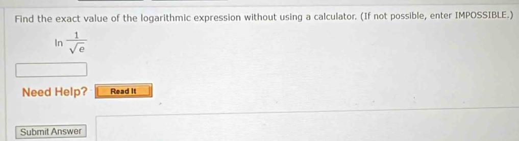 Find the exact value of the logarithmic expression without using a calculator. (If not possible, enter IMPOSSIBLE.) 
In  1/sqrt(e) 
Need Help? Read It 
Submit Answer