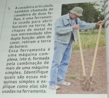 A cavadeira articula 
também chamada 
cavadeira de duas 
lhas, é uma ferrame 
ta usada para abr 
buracos na terra. 
chapas de metal n 
sua extremidade tê 
dupla função: além d 
cavar, retiram a terr 
do buraco. 
Essa ferramenta 
uma máquina com- 
plexa, isto é, formada 
pela combinação de 
mais de uma máquina 
simples. Identifique 
quais são essas má- 
quinas simples e ex- 
plique como elas são 
usadas na ferramenta.