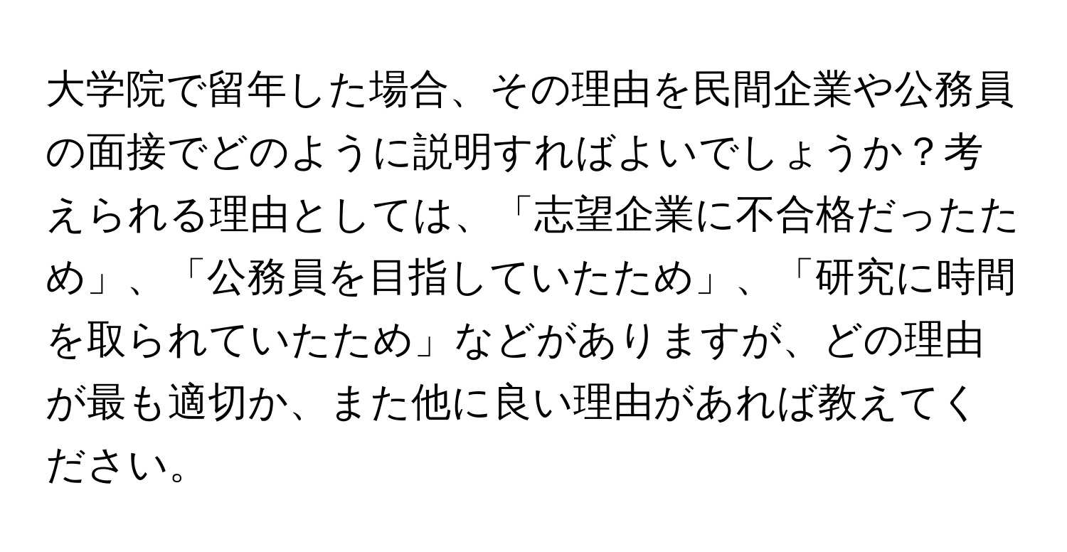 大学院で留年した場合、その理由を民間企業や公務員の面接でどのように説明すればよいでしょうか？考えられる理由としては、「志望企業に不合格だったため」、「公務員を目指していたため」、「研究に時間を取られていたため」などがありますが、どの理由が最も適切か、また他に良い理由があれば教えてください。