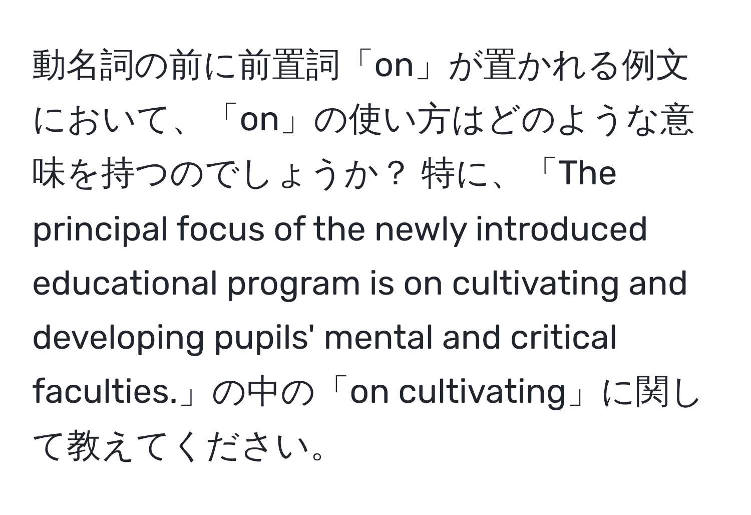 動名詞の前に前置詞「on」が置かれる例文において、「on」の使い方はどのような意味を持つのでしょうか？ 特に、「The principal focus of the newly introduced educational program is on cultivating and developing pupils' mental and critical faculties.」の中の「on cultivating」に関して教えてください。