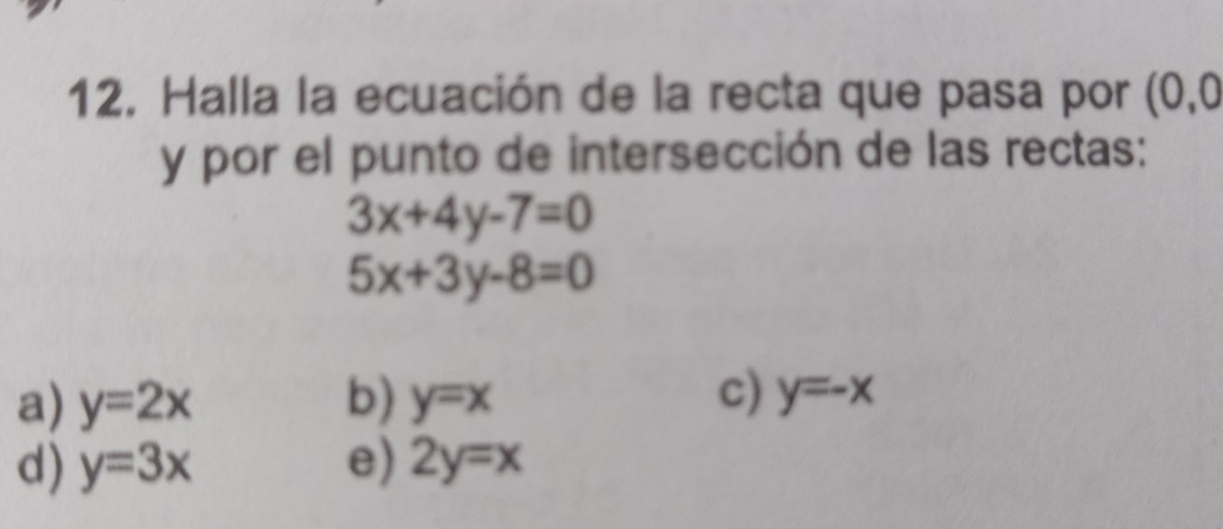 Halla la ecuación de la recta que pasa por (0,0
y por el punto de intersección de las rectas:
3x+4y-7=0
5x+3y-8=0
c)
a) y=2x b) y=x y=-x
d) y=3x e) 2y=x