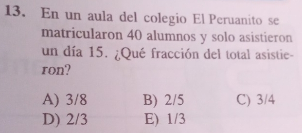 En un aula del colegio El Peruanito se
matricularon 40 alumnos y solo asistieron
un día 15. ¿Qué fracción del total asistie-
ron?
A) 3/8 B) 2/5 C) 3/4
D) 2/3 E) 1/3