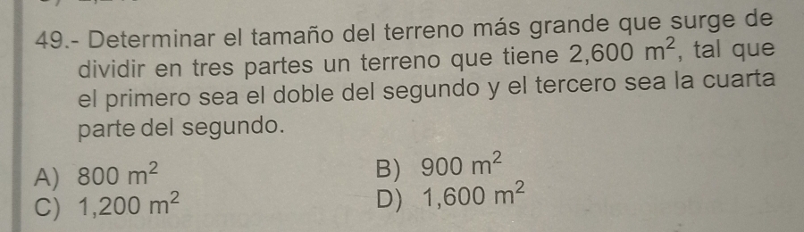 49.- Determinar el tamaño del terreno más grande que surge de
dividir en tres partes un terreno que tiene 2,600m^2 , tal que
el primero sea el doble del segundo y el tercero sea la cuarta
parte del segundo.
A) 800m^2
B) 900m^2
C) 1,200m^2
D) 1,600m^2