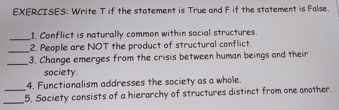 Write T if the statement is True and F if the statement is False. 
_1. Conflict is naturally common within social structures. 
_2. People are NOT the product of structural conflict. 
_3. Change emerges from the crisis between human beings and their 
society. 
4. Functionalism addresses the society as a whole. 
_ 
_5. Society consists of a hierarchy of structures distinct from one another.