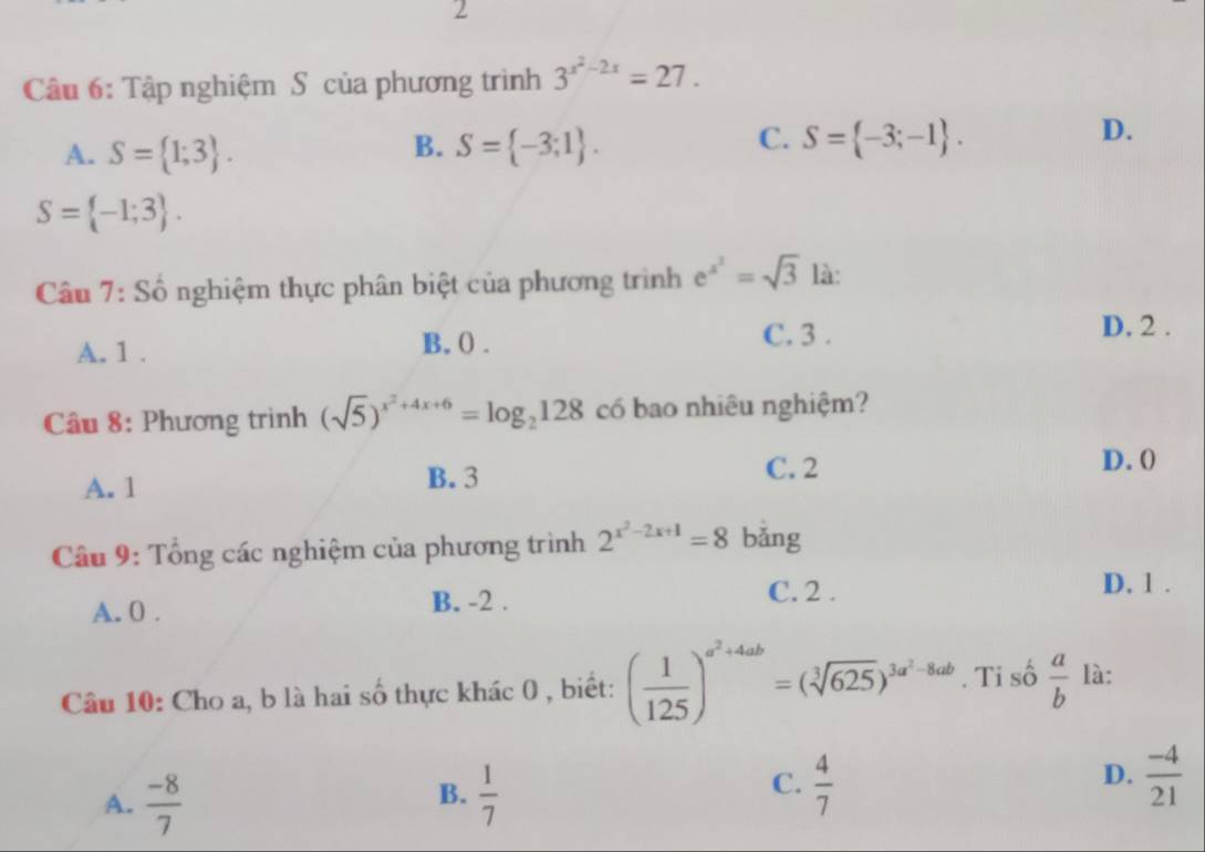 Tập nghiệm S của phương trình 3^(x^2)-2x=27.
B.
A. S= 1;3. S= -3;1.
C. S= -3;-1.
D.
S= -1;3. 
Câu 7: Số nghiệm thực phân biệt của phương trình e^(x^2)=sqrt(3) là:
C. 3.
A. 1. B, () . D. 2.
Câu 8: Phương trình (sqrt(5))^x^2+4x+6=log _2128 có bao nhiêu nghiệm?
A. 1 B. 3
C. 2 D. (
Câu 9: Tổng các nghiệm của phương trình 2^(x^2)-2x+1=8 bǎng
A. 0. B. -2. C. 2.
D. 1.
Câu 10: Cho a, b là hai số thực khác 0 , biết: ( 1/125 )^a^2+4ab=(sqrt[3](625))^3a^2-8ab. Ti số  a/b  là:
B.
A.  (-8)/7   1/7 
C.  4/7   (-4)/21 
D.