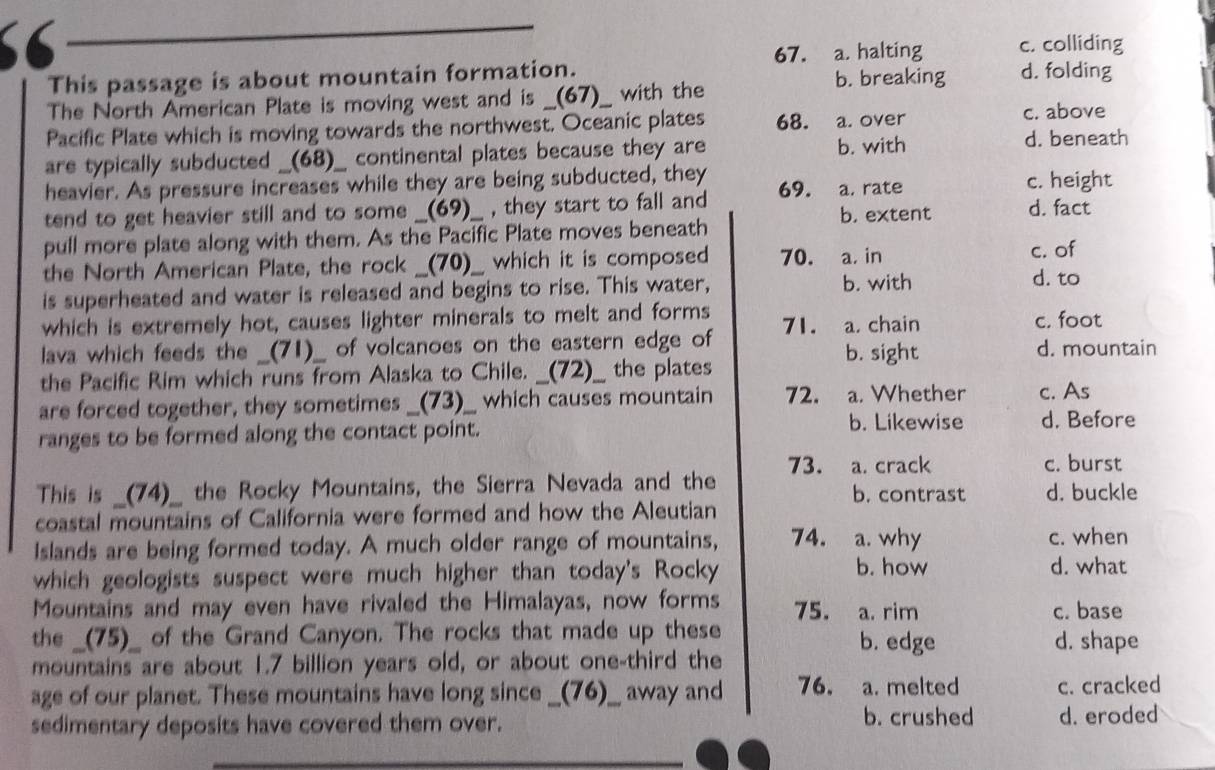 a. halting c. colliding
This passage is about mountain formation.
b. breaking d. folding
The North American Plate is moving west and is __(67)__ with the
Pacific Plate which is moving towards the northwest. Oceanic plates 68. a. over c. above
are typically subducted _(68)_ continental plates because they are b. with
d. beneath
heavier. As pressure increases while they are being subducted, they 69. a. rate c. height
tend to get heavier still and to some __(69)__ , they start to fall and b. extent d. fact
pull more plate along with them. As the Pacific Plate moves beneath
the North American Plate, the rock _(70)_ which it is composed 70. a. in
c. of
is superheated and water is released and begins to rise. This water, b. with
d. to
which is extremely hot, causes lighter minerals to melt and forms 71. a. chain c. foot
lava which feeds the _(71)_ of volcanoes on the eastern edge of d. mountain
b. sight
the Pacific Rim which runs from Alaska to Chile. __(72)__ the plates
are forced together, they sometimes _(73)__ which causes mountain 72. a. Whether c. As
ranges to be formed along the contact point.
b. Likewise d. Before
73. a. crack c. burst
This is _(74)_ the Rocky Mountains, the Sierra Nevada and the b. contrast d. buckle
coastal mountains of California were formed and how the Aleutian
Islands are being formed today. A much older range of mountains, 74. a. why c. when
which geologists suspect were much higher than today's Rocky b. how
d. what
Mountains and may even have rivaled the Himalayas, now forms 75. a. rim c. base
the __(75)__ of the Grand Canyon. The rocks that made up these b. edge d. shape
mountains are about 1.7 billion years old, or about one-third the
age of our planet. These mountains have long since __(76)__ away and 76. a. melted c. cracked
sedimentary deposits have covered them over. b. crushed d. eroded