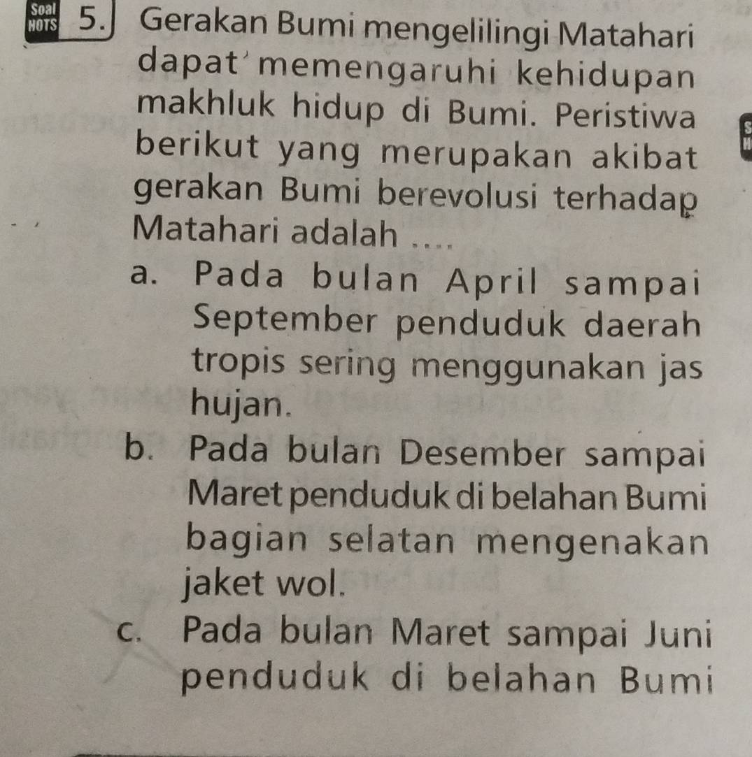 Soal
HOTS 5.] Gerakan Bumi mengelilingi Matahari
dapat memengaruhi kehidupan
makhluk hidup di Bumi. Peristiwa
berikut yang merupakan akibat
gerakan Bumi berevolusi terhadap
Matahari adalah ....
a. Pada bulan April sampai
September penduduk daerah
tropis sering menggunakan jas
hujan.
b. Pada bulan Desember sampai
Maret penduduk di belahan Bumi
bagian selatan mengenakan
jaket wol.
c. Pada bulan Maret sampai Juni
penduduk di belahan Bumi