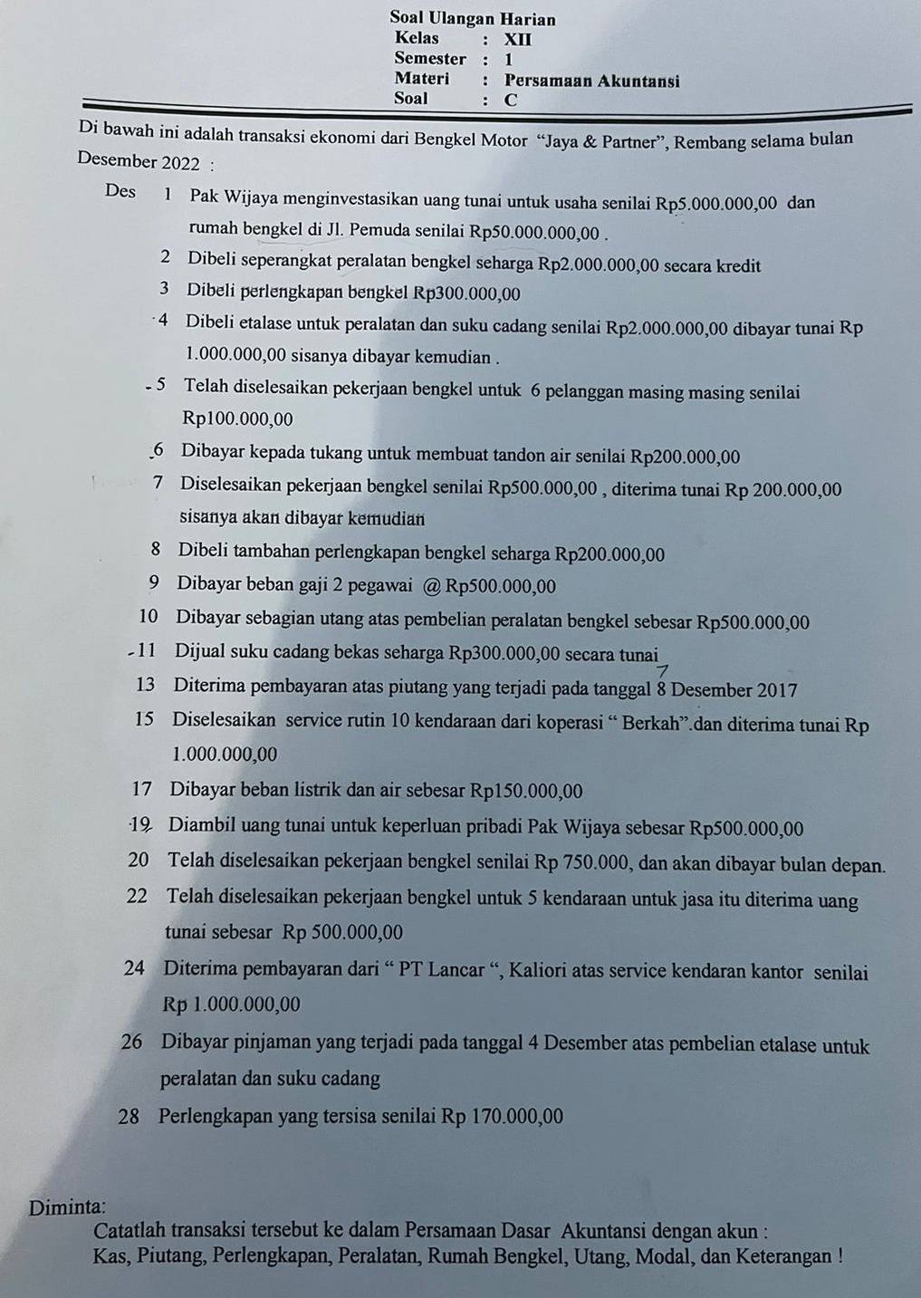 Soal Ulangan Harian
Kelas : XII
Semester : 1
Materi : Persamaan Akuntansi
Soal : C
Di bawah ini adalah transaksi ekonomi dari Bengkel Motor “Jaya & Partner”, Rembang selama bulan
Desember 2022 :
Des 1 Pak Wijaya menginvestasikan uang tunai untuk usaha senilai Rp5.000.000,00 dan
rumah bengkel di Jl. Pemuda senilai Rp50.000.000,00 .
2 Dibeli seperangkat peralatan bengkel seharga Rp2.000.000,00 secara kredit
3 Dibeli perlengkapan bengkel Rp300.000,00
4 Dibeli etalase untuk peralatan dan suku cadang senilai Rp2.000.000,00 dibayar tunai Rp
1.000.000,00 sisanya dibayar kemudian .
- 5 Telah diselesaikan pekerjaan bengkel untuk 6 pelanggan masing masing senilai
Rp100.000,00
_6 Dibayar kepada tukang untuk membuat tandon air senilai Rp200.000,00
7 Diselesaikan pekerjaan bengkel senilai Rp500.000,00 , diterima tunai Rp 200.000,00
sisanya akan dibayar kemudian
8 Dibeli tambahan perlengkapan bengkel seharga Rp200.000,00
9 Dibayar beban gaji 2 pegawai @ Rp500.000,00
10 Dibayar sebagian utang atas pembelian peralatan bengkel sebesar Rp500.000,00
11 Dijual suku cadang bekas seharga Rp300.000,00 secara tunai
13 Diterima pembayaran atas piutang yang terjadi pada tanggal 8 Desember 2017
15 Diselesaikan service rutin 10 kendaraan dari koperasi “ Berkah”.dan diterima tunai Rp
1.000.000,00
17 Dibayar beban listrik dan air sebesar Rp150.000,00
19 Diambil uang tunai untuk keperluan pribadi Pak Wijaya sebesar Rp500.000,00
20 Telah diselesaikan pekerjaan bengkel senilai Rp 750.000, dan akan dibayar bulan depan.
22 Telah diselesaikan pekerjaan bengkel untuk 5 kendaraan untuk jasa itu diterima uang
tunai sebesar Rp 500.000,00
24 Diterima pembayaran dari “ PT Lancar “, Kaliori atas service kendaran kantor senilai
Rp 1.000.000,00
26 Dibayar pinjaman yang terjadi pada tanggal 4 Desember atas pembelian etalase untuk
peralatan dan suku cadang
28 Perlengkapan yang tersisa senilai Rp 170.000,00
Diminta:
Catatlah transaksi tersebut ke dalam Persamaan Dasar Akuntansi dengan akun :
Kas, Piutang, Perlengkapan, Peralatan, Rumah Bengkel, Utang, Modal, dan Keterangan !