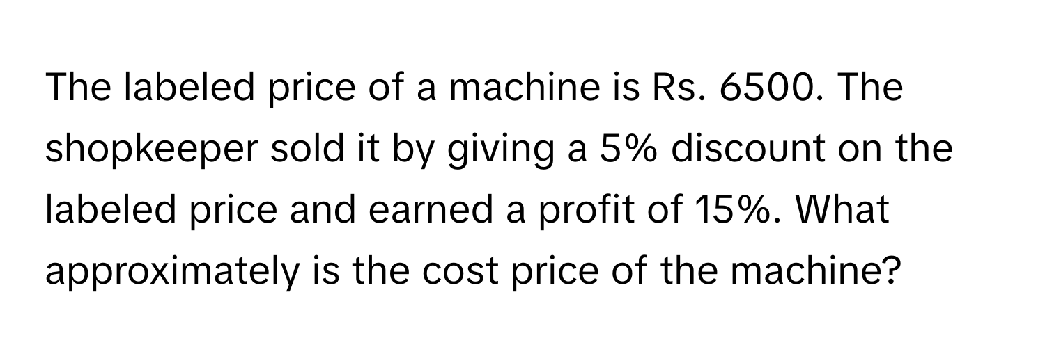 The labeled price of a machine is Rs. 6500. The shopkeeper sold it by giving a 5% discount on the labeled price and earned a profit of 15%. What approximately is the cost price of the machine?