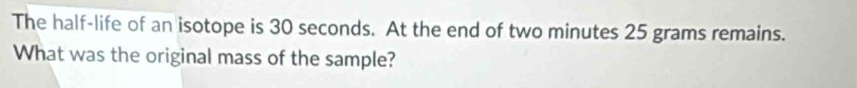 The half-life of an isotope is 30 seconds. At the end of two minutes 25 grams remains. 
What was the original mass of the sample?