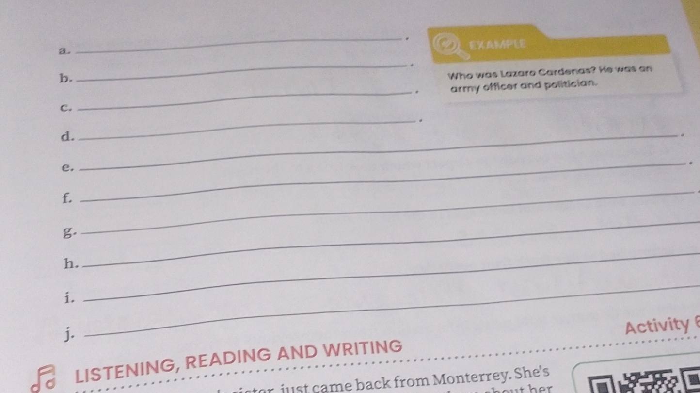 EXAMPLE 
b. 
_ 
Who was Lazaro Cardenas? He was an 
. 
C. _army officer and politician. 
_. 
d._ 
. 
e. 
_. 
f. 
g. 
_ 
h. 
_ 
i. 
_ 
j. 
_ 
Activity 
LISTENING, READING AND WRITING 
just came back from Monterrey. She's 
her