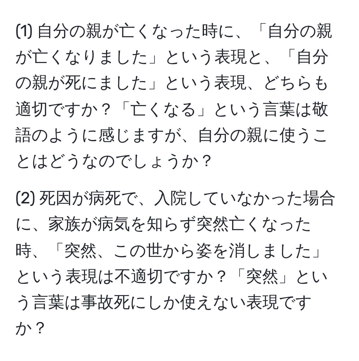 (1) 自分の親が亡くなった時に、「自分の親が亡くなりました」という表現と、「自分の親が死にました」という表現、どちらも適切ですか？「亡くなる」という言葉は敬語のように感じますが、自分の親に使うことはどうなのでしょうか？

(2) 死因が病死で、入院していなかった場合に、家族が病気を知らず突然亡くなった時、「突然、この世から姿を消しました」という表現は不適切ですか？「突然」という言葉は事故死にしか使えない表現ですか？