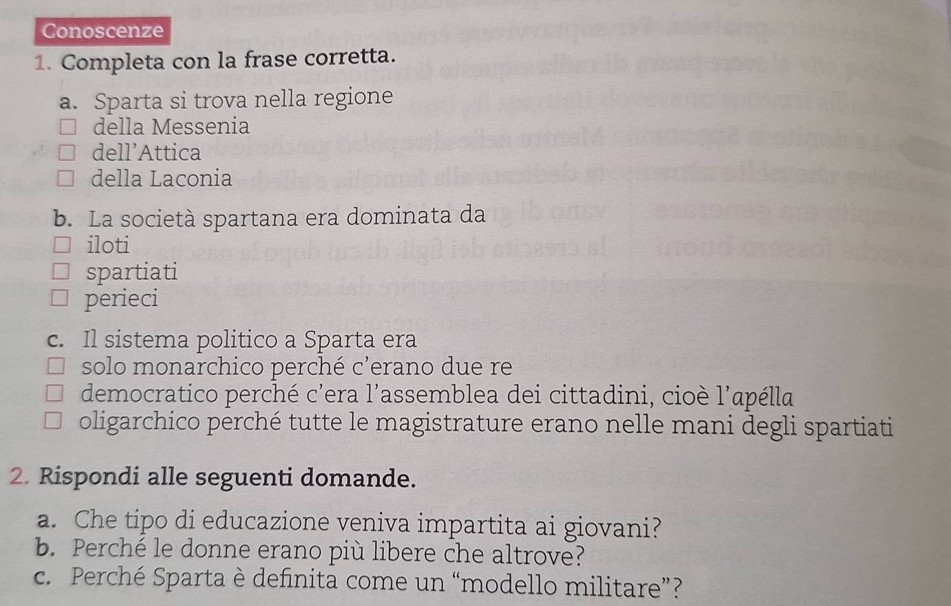 Conoscenze 
1. Completa con la frase corretta. 
a. Sparta si trova nella regione 
della Messenia 
dell’Attica 
della Laconia 
b. La società spartana era dominata da 
iloti 
spartiati 
perieci 
c. Il sistema politico a Sparta era 
solo monarchico perché c'erano due re 
democratico perché c'era l'assemblea dei cittadini, cioè l'apélla 
oligarchico perché tutte le magistrature erano nelle mani degli spartiati 
2. Rispondi alle seguenti domande. 
a. Che tipo di educazione veniva impartita ai giovani? 
b. Perché le donne erano più libere che altrove? 
c. Perché Sparta è definita come un “modello militare”?