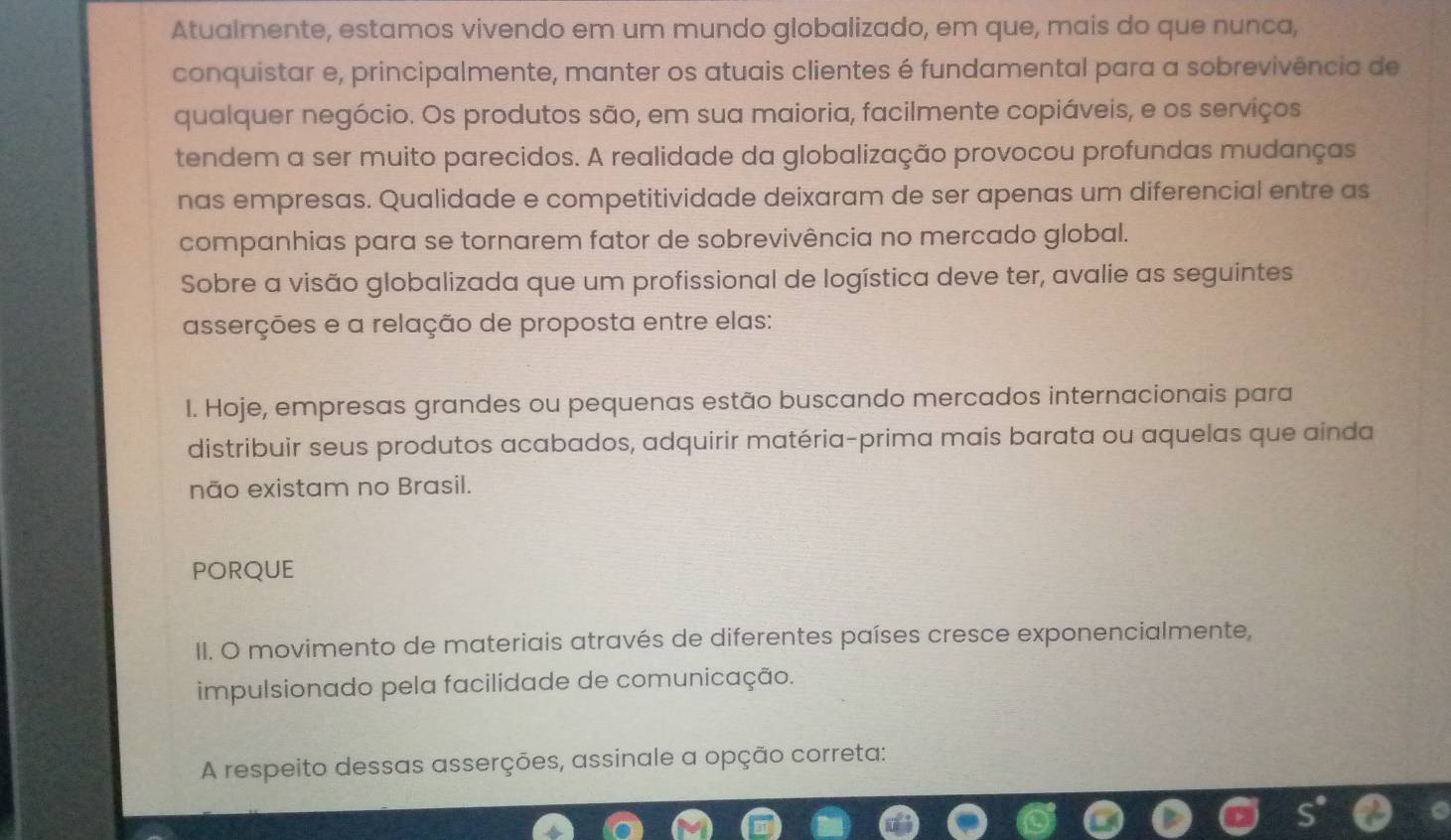 Atualmente, estamos vivendo em um mundo globalizado, em que, mais do que nunca, 
conquistar e, principalmente, manter os atuais clientes é fundamental para a sobrevivência de 
qualquer negócio. Os produtos são, em sua maioria, facilmente copiáveis, e os serviços 
tendem a ser muito parecidos. A realidade da globalização provocou profundas mudanças 
nas empresas. Qualidade e competitividade deixaram de ser apenas um diferencial entre as 
companhias para se tornarem fator de sobrevivência no mercado global. 
Sobre a visão globalizada que um profissional de logística deve ter, avalie as seguintes 
asserções e a relação de proposta entre elas: 
I. Hoje, empresas grandes ou pequenas estão buscando mercados internacionais para 
distribuir seus produtos acabados, adquirir matéria-prima mais barata ou aquelas que ainda 
não existam no Brasil. 
PORQUE 
II. O movimento de materiais através de diferentes países cresce exponencialmente, 
impulsionado pela facilidade de comunicação. 
A respeito dessas asserções, assinale a opção correta: