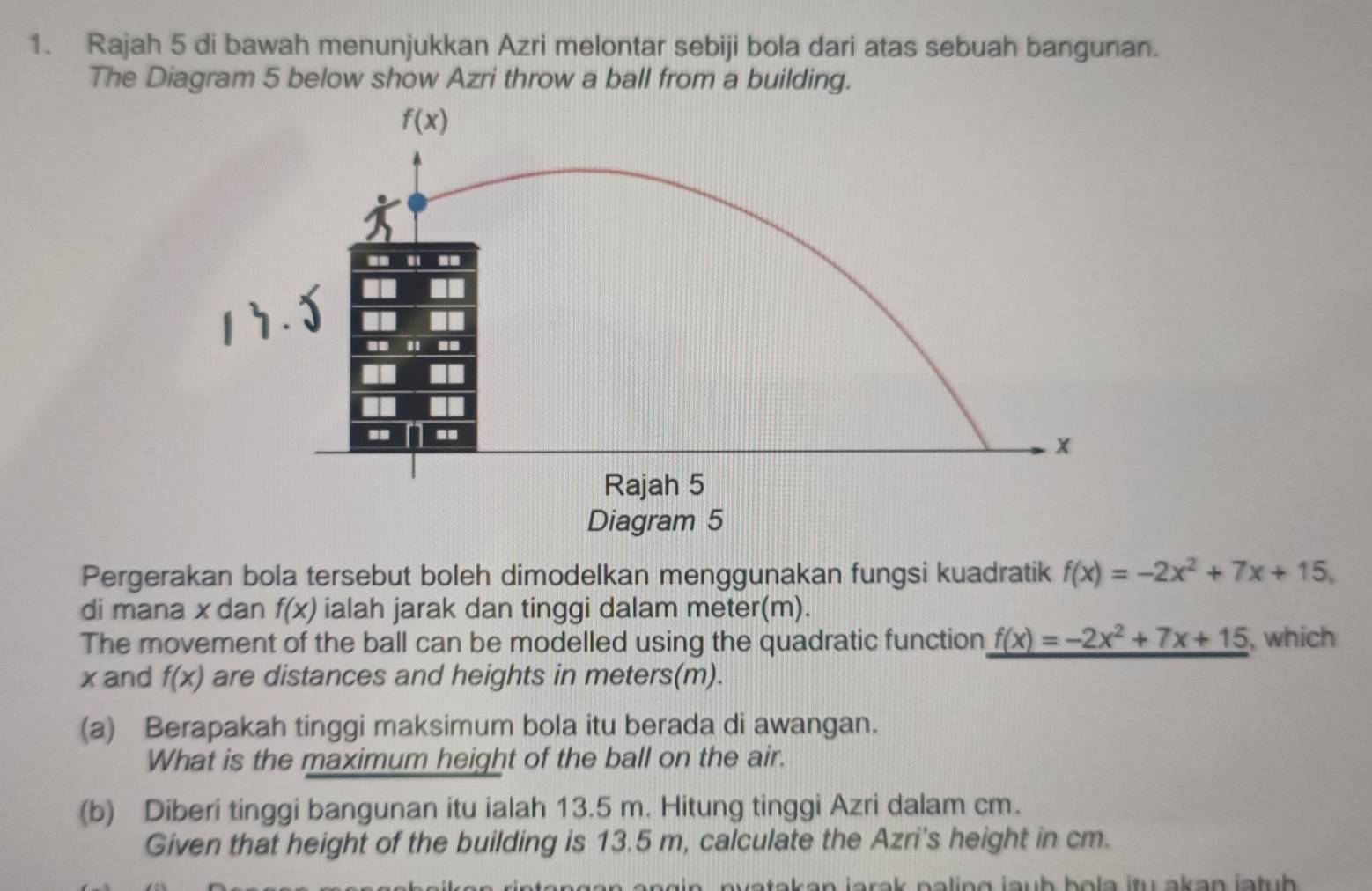 Rajah 5 di bawah menunjukkan Azri melontar sebiji bola dari atas sebuah bangunan.
The Diagram 5 below show Azri throw a ball from a building.
Pergerakan bola tersebut boleh dimodelkan menggunakan fungsi kuadratik f(x)=-2x^2+7x+15,
di mana x dan f(x) ialah jarak dan tinggi dalam meter(m).
The movement of the ball can be modelled using the quadratic function f(x)=-2x^2+7x+15 , which
xand f(x) are distances and heights in meters(m).
(a) Berapakah tinggi maksimum bola itu berada di awangan.
What is the maximum height of the ball on the air.
(b) Diberi tinggi bangunan itu ialah 13.5 m. Hitung tinggi Azri dalam cm.
Given that height of the building is 13.5 m, calculate the Azri's height in cm.
n   i o rek pa ling jauh bo  la itu akan jatuh  .