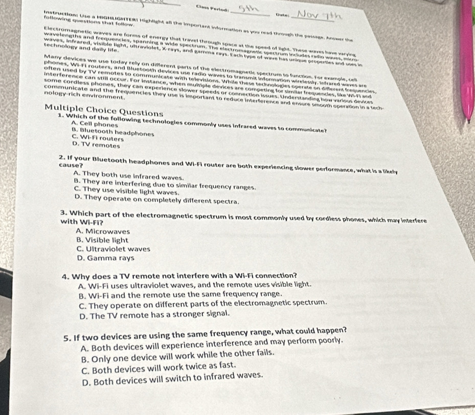 Class Perlod: Oates
following questions that follow.
Instruction: Use a HIGHLIGHTER! Highlight all the important information as you read through the passage. Answer the
Electromagnetic waves are forms of energy that travel through space at the speed of light. These waves have varying
wavelengths and frequencies, spanning a wide spectrum. The electromagnetic spectrum includes radio waves, micro
technology and daily life.
waves, infrared, visible light, ultraviolet, X-rays, and gamma rays. Each type of wave has unique properties and uses in
Many devices we use today rely on different parts of the electromagnetic spectrum to function. For example, cell
phones, WI-FI routers, and Bluetooth devices use radio waves to transmit information wirelessly. Infrared waves are
often used by TV remotes to communicate with televisions. While these technologies operate on different frequencies,
interference can still occur. For instance, when multiple devices are competing for similar frequencies, like WI-Fi and
some cordless phones, they can experience slower speeds or connection issues. Understanding how various devices
nology-rich environment.
communicate and the frequencies they use is important to reduce interference and ensure smooth operation in a tech
Multiple Choice Questions
1. Which of the following technologies commonly uses infrared waves to communicate?
A. Cell phones
B. Bluetooth headphones
C. Wi-Fi routers
D. TV remotes
cause?
2. If your Bluetooth headphones and Wi-Fi router are both experiencing slower performance, what is a likely
A. They both use infrared waves.
B. They are interfering due to similar frequency ranges.
C. They use visible light waves.
D. They operate on completely different spectra.
3. Which part of the electromagnetic spectrum is most commonly used by cordless phones, which may interfere
with Wi-Fi?
A. Microwaves
B. Visible light
C. Ultraviolet waves
D. Gamma rays
4. Why does a TV remote not interfere with a Wi-Fi connection?
A. Wi-Fi uses ultraviolet waves, and the remote uses visible light.
B. Wi-Fi and the remote use the same frequency range.
C. They operate on different parts of the electromagnetic spectrum.
D. The TV remote has a stronger signal.
5. If two devices are using the same frequency range, what could happen?
A. Both devices will experience interference and may perform poorly.
B. Only one device will work while the other fails.
C. Both devices will work twice as fast.
D. Both devices will switch to infrared waves.