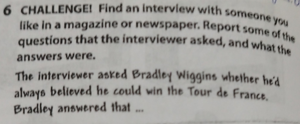 CHALLENGE! Find an interview with someone you 
like in a magazine or newspaper. Report some of the 
questions that the interviewer asked, and what the 
answers were. 
The interviewer asked Bradley Wiggins whether he'd 
always believed he could win the Tour de France. 
Bradley answered that ...