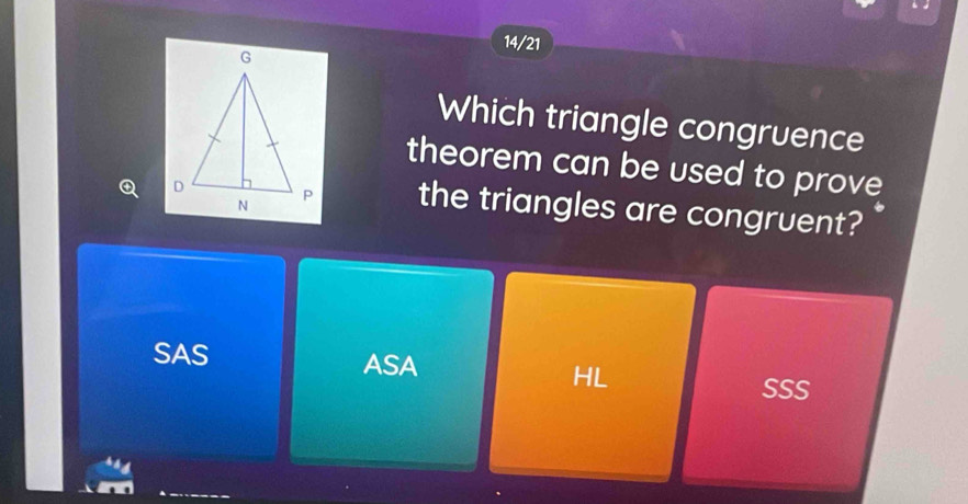 14/21
Which triangle congruence
theorem can be used to prove
the triangles are congruent?
SAS ASA HL
SSS